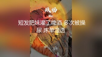  短发肥妹灌了啤酒 多次被操尿 床单湿透