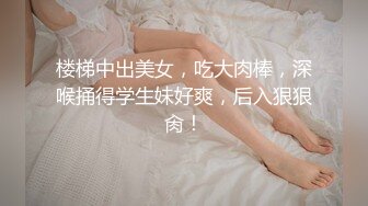 楼梯中出美女，吃大肉棒，深喉捅得学生妹好爽，后入狠狠肏！