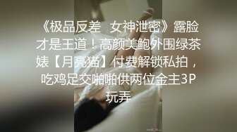 《极品反差✿女神泄密》露脸才是王道！高颜美鲍外围绿茶婊【月亮猫】付费解锁私拍，吃鸡足交啪啪供两位金主3P玩弄