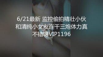 6/21最新 监控偷拍精壮小伙和清纯小女友连干三炮体力真不错呀VIP1196