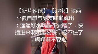 【新片速遞】 【泄密】陕西小夏自慰与男友啪啪流出❤️：逼逼好水啊，不要蹭了，快插进来啊啊老公快，忍不住了，啊啊啊不要啦 