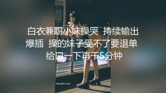 白衣兼职小妹操哭  持续输出爆插  操的妹子受不了要退单  给口一下再干5分钟