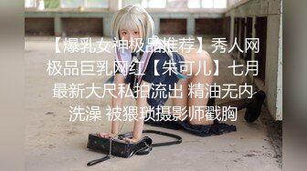 【爆乳女神极品推荐】秀人网极品巨乳网红【朱可儿】七月最新大尺私拍流出 精油无内洗澡 被猥琐摄影师戳胸