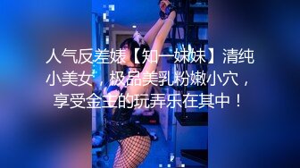 人气反差婊【知一妹妹】清纯小美女，极品美乳粉嫩小穴，享受金主的玩弄乐在其中！