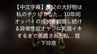 【中文字幕】义父の大好物は私のチクビでした… 10年间オッパイの成长を観察し続ける异常性欲オヤジに乳首イキするまで悪戯された私… 宫下玲奈