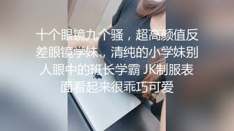 十个眼镜九个骚，超高颜值反差眼镜学妹，清纯的小学妹别人眼中的班长学霸 JK制服表面看起来很乖巧可爱