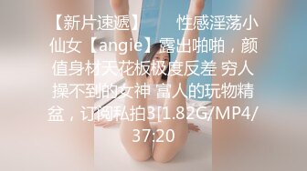 【新片速遞】    ⚡性感淫荡小仙女【angie】露出啪啪，颜值身材天花板极度反差 穷人操不到的女神 富人的玩物精盆，订阅私拍3[1.82G/MP4/37:20