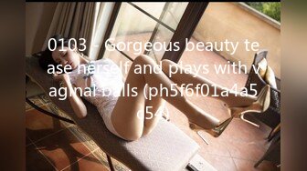 0103 - Gorgeous beauty tease herself and plays with vaginal balls (ph5f6f01a4a5c54)