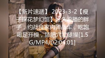 【新片速遞】 2023-3-2【瘦子探花梦幻馆】好久没播的胖子，约战良家肉弹战车，吃饱喝足开操，舔肥穴扛腿操[1.5G/MP4/02:04:01]