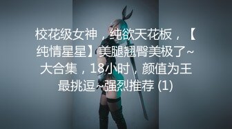 校花级女神，纯欲天花板，【纯情星星】美腿翘臀美极了~大合集，18小时，颜值为王最挑逗~强烈推荐 (1)