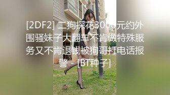 [2DF2] 二狗探花3000元约外围骚妹子大翻车不肯做特殊服务又不肯退钱被狗哥打电话报警 - [BT种子]