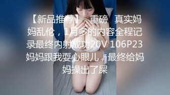 【新品推荐】❤重磅❤真实妈妈乱伦，1月多的内容全程记录最终内射成功20V 106P23妈妈跟我耍心眼儿，最终给妈妈操出了屎