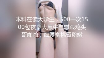 本科在读大学生，500一次1500包夜，大黑牛自慰跟鸡头哥啪啪，细腰蜜桃臀粉嫩