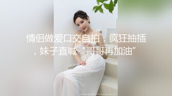 情侣做爱口交自拍，疯狂抽插，妹子直喊“哥哥再加油”