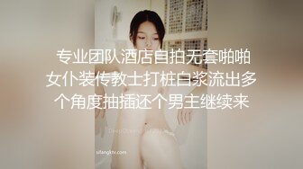  专业团队酒店自拍无套啪啪女仆装传教士打桩白浆流出多个角度抽插还个男主继续来