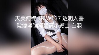 天美傳媒 TMW117 透明人醫院癡漢強插騷逼小護士 白熙雨