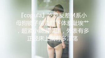 『copula』吃鸡反差M系小母狗镜子前紧盯下体羞耻埃艹，超紧小嫩逼操翻，外表有多正经床上就有多淫荡