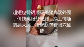 超短包臀裙顶级美腿高端外围，价钱高服务周到，换上情趣装舔大屌，抬起腿怼着骚穴抽插