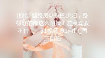 [原创]健身房认识的少妇，身材好的都这么耐操！差点驾驭不住！ - 91视频_91自拍_国产自拍