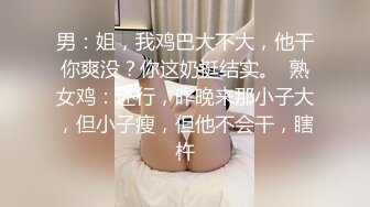 男：姐，我鸡巴大不大，他干你爽没？你这奶挺结实。  熟女鸡：还行，昨晚来那小子大，但小子瘦，但他不会干，瞎杵