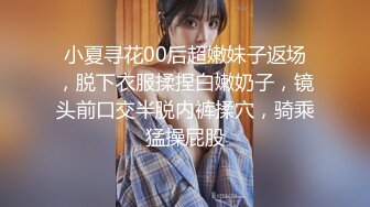 小夏寻花00后超嫩妹子返场，脱下衣服揉捏白嫩奶子，镜头前口交半脱内裤揉穴，骑乘猛操屁股