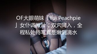 OF大眼萌妹「Yui Peachpie」女仆调教片，双穴同入，全程私处特写真是嫩到滴水