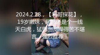 2024.2.28，【利哥探花】，19岁嫩妹，居然还是个一线天白虎，猛男出笼操得苦不堪言，强烈推荐！