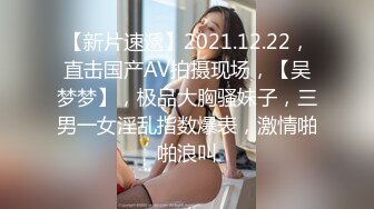 【新片速遞】2021.12.22，直击国产AV拍摄现场，【吴梦梦】，极品大胸骚妹子，三男一女淫乱指数爆表，激情啪啪浪叫