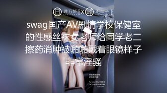 swag国产AV剧情学校保健室的性感丝袜女老师给同学老二擦药消肿被啪啪戴着眼镜样子非常淫骚