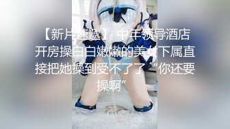 【新片速遞】 中年领导酒店开房操白白嫩嫩的美女下属直接把她操到受不了了“你还要操啊”