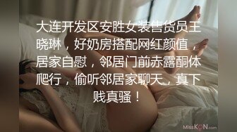 大连开发区安胜女装售货员王晓琳，好奶房搭配网红颜值，居家自慰，邻居门前赤露酮体爬行，偷听邻居家聊天，真下贱真骚！