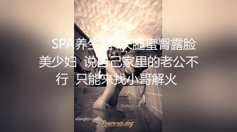    SPA养生馆  长腿蜜臀露脸美少妇  说自己家里的老公不行  只能来找小哥解火 