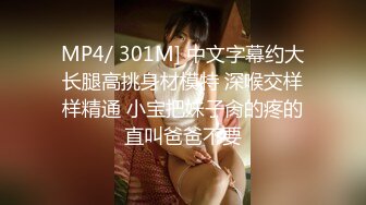 MP4/ 301M] 中文字幕约大长腿高挑身材模特 深喉交样样精通 小宝把妹子肏的疼的直叫爸爸不要