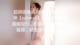 超顔值極品 明星顔值反差女神〖sunwall〗小騷貨穿着情趣裝勾引，在廚房暴力爆操小騷貨，魔鬼身材頂級反差