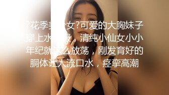 ?花季美少女?可爱的大胸妹子穿上水手服，清纯小仙女小小年纪就这么放荡，刚发育好的胴体让人流口水，痉挛高潮