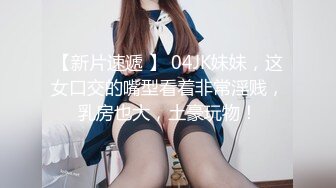 【新片速遞 】 04JK妹妹，这女口交的嘴型看着非常淫贱，乳房也大，土豪玩物！