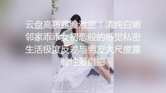 云盘高质露脸泄密！清纯白嫩邻家乖乖女初恋般的感觉私密生活极度反差与男友大尺度露脸性爱自拍