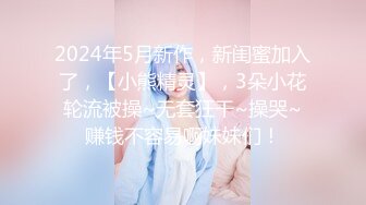 2024年5月新作，新闺蜜加入了，【小熊精灵】，3朵小花轮流被操~无套狂干~操哭~赚钱不容易啊妹妹们！