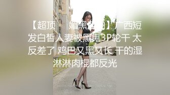 【超顶❤️媚黑淫啪】广西短发白皙人妻被黑鬼3P轮干 太反差了 鸡巴又黑又长 干的湿淋淋肉棍都反光