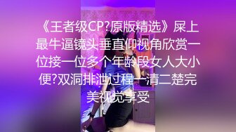 《王者级CP?原版精选》屎上最牛逼镜头垂直仰视角欣赏一位接一位多个年龄段女人大小便?双洞排泄过程一清二楚完美视觉享受