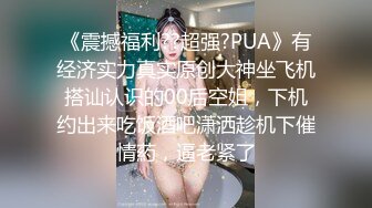 《震撼福利??超强?PUA》有经济实力真实原创大神坐飞机搭讪认识的00后空姐，下机约出来吃饭酒吧潇洒趁机下催情葯，逼老紧了