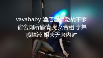 vavababy 酒店温泉激战干爹 宿舍厕所偷情 男女合租 学弟喷精液 姐夫无套内射