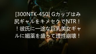 [300NTK-450] Gカップはみ尻ギャルをキメセクでNTR！！彼氏に一途な巨乳美女ギャルに媚薬を盛って理性崩壊！