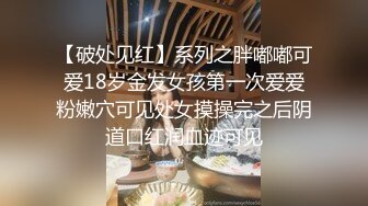 【破处见红】系列之胖嘟嘟可爱18岁金发女孩第一次爱爱粉嫩穴可见处女摸操完之后阴道口红润血迹可见