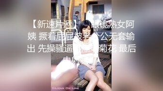 【新速片遞】    眼镜熟女阿姨 撅着屁屁被老公公无套输出 先操骚逼再爆老菊花 最后内射骚逼 