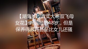 ✿【湖南长沙真实大哥双飞母女花】妈妈虽然48岁，但是保养得很好甚至比女儿还骚