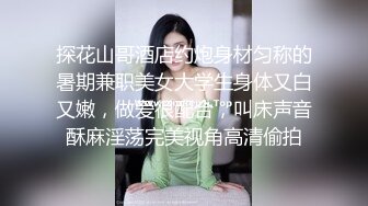 探花山哥酒店约炮身材匀称的暑期兼职美女大学生身体又白又嫩，做爱很配合，叫床声音酥麻淫荡完美视角高清偷拍