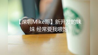 【深圳Mike哥】新开发的妹妹 经常要我喂饱