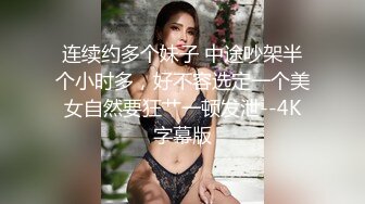 连续约多个妹子 中途吵架半个小时多，好不容选定一个美女自然要狂艹一顿发泄--4K字幕版