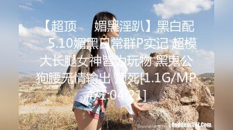 【超顶❤️媚黑淫趴】黑白配✿ 5.10媚黑日常群P实记 超模大长腿女神皆为玩物 黑鬼公狗腰无情输出 顶死[1.1G/MP4/1:04:21]